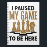 I Paused My Game to Be Here Funny Chess Player ノートブック<br><div class="desc">I Paused My Game to Be Here funny design for men,  women,  teens or youth who play chess.  Perfect for a chess lover,  player,  master or grandmaster.  Grab one for kids,  boys or girls who love playing chess or board games.  Ideal for chess club or game lover.</div>