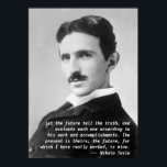 Nikola Tesla Quote ポスター<br><div class="desc">Nikola Tesla quotation poster - "Let the future tell the truth,  and evaluate each one according to his work and accomplishments. The present is theirs; the future,  for which I have really worked,  is mine."  Early 1900s photo portrait of genius inventor Nikola Tesla.</div>