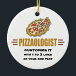 Personalize It! Funny Pizza Love Pizzaologist セラミックオーナメント<br><div class="desc">PIZZAOLOGIST. Humorous title for those who LOVE pizza! Design features a big round pizza pie with pepperoni,  cheese and sauce. For those who eat pizza,  make pizza,  deliver pizza,  pizzeria folks,  pizza decor and more. Makes a very funny gift ANY day of the year. Lots of matching items available.</div>